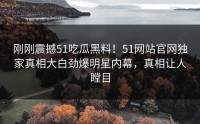 刚刚震撼51吃瓜黑料！51网站官网独家真相大白劲爆明星内幕，真相让人瞠目