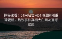 探秘速看！51网站官网51动漫刚刚重磅更新，热议事件真相大白网友直呼过瘾