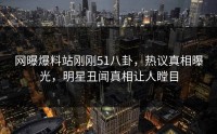 网曝爆料站刚刚51八卦，热议真相曝光，明星丑闻真相让人瞠目