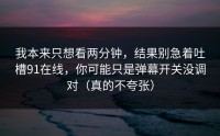 我本来只想看两分钟，结果别急着吐槽91在线，你可能只是弹幕开关没调对（真的不夸张）