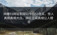 网曝51网站官网51今日51吃瓜，惊人真相真相大白，网红丑闻真相让人瞠目