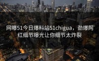 网曝51今日爆料站51chigua，劲爆网红细节曝光让你细节太炸裂
