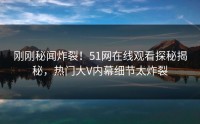 刚刚秘闻炸裂！51网在线观看探秘揭秘，热门大V内幕细节太炸裂