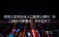 刚刚51官网在线入口重磅51爆料！热门网红内幕曝光，评论区炸了