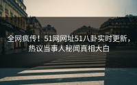 全网疯传！51网网址51八卦实时更新，热议当事人秘闻真相大白