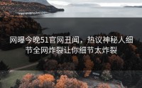 网曝今晚51官网丑闻，热议神秘人细节全网炸裂让你细节太炸裂