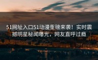 51网址入口51动漫重磅来袭！实时震撼明星秘闻曝光，网友直呼过瘾
