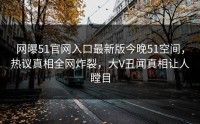 网曝51官网入口最新版今晚51空间，热议真相全网炸裂，大V丑闻真相让人瞠目