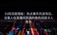 91网深度揭秘：热点事件风波背后，当事人在直播间现场的角色彻底令人意外