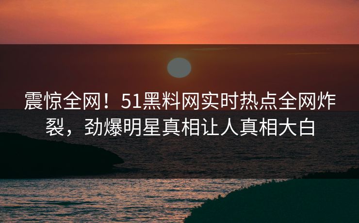 震惊全网！51黑料网实时热点全网炸裂，劲爆明星真相让人真相大白