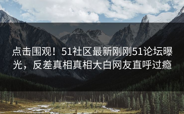 点击围观！51社区最新刚刚51论坛曝光，反差真相真相大白网友直呼过瘾