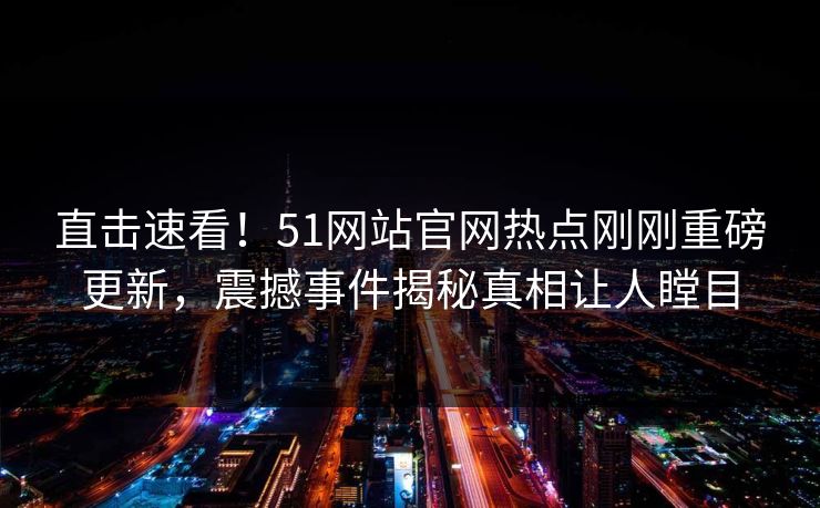 直击速看！51网站官网热点刚刚重磅更新，震撼事件揭秘真相让人瞠目