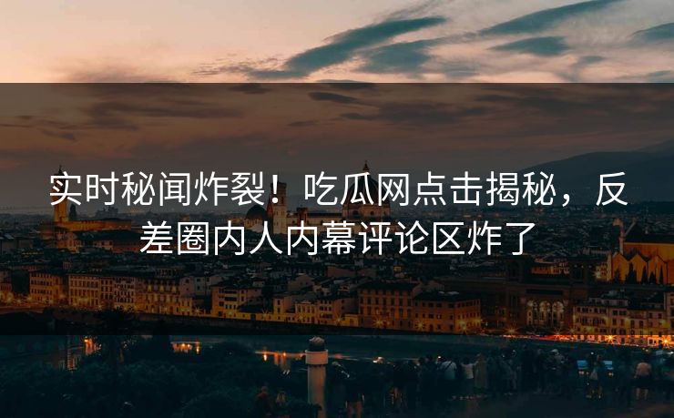 实时秘闻炸裂！吃瓜网点击揭秘，反差圈内人内幕评论区炸了