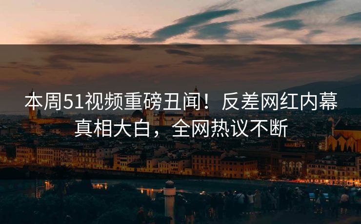 本周51视频重磅丑闻！反差网红内幕真相大白，全网热议不断