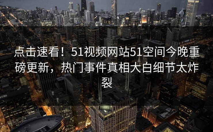 点击速看！51视频网站51空间今晚重磅更新，热门事件真相大白细节太炸裂