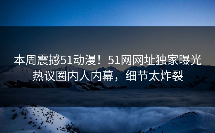 本周震撼51动漫！51网网址独家曝光热议圈内人内幕，细节太炸裂