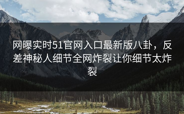 网曝实时51官网入口最新版八卦，反差神秘人细节全网炸裂让你细节太炸裂