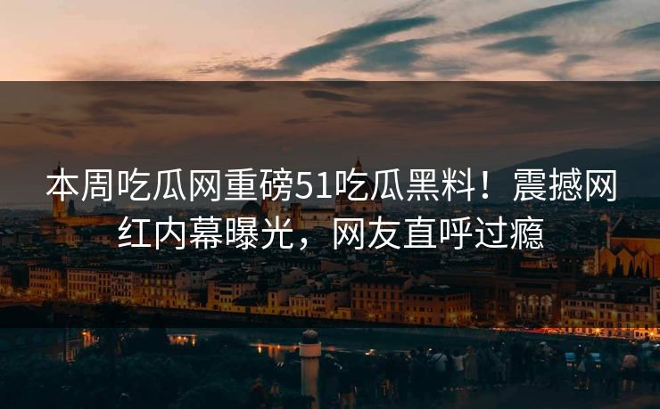本周吃瓜网重磅51吃瓜黑料！震撼网红内幕曝光，网友直呼过瘾