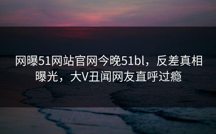 网曝51网站官网今晚51bl，反差真相曝光，大V丑闻网友直呼过瘾