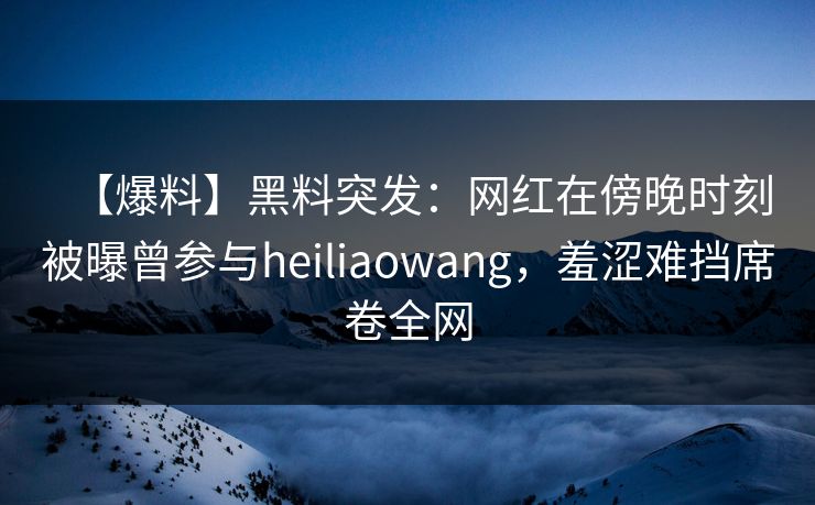 【爆料】黑料突发：网红在傍晚时刻被曝曾参与heiliaowang，羞涩难挡席卷全网