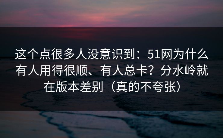 这个点很多人没意识到：51网为什么有人用得很顺、有人总卡？分水岭就在版本差别（真的不夸张）