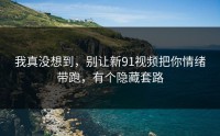我真没想到，别让新91视频把你情绪带跑，有个隐藏套路