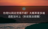 你用91网总觉得不顺？大概率是多端适配没对上（别说我没提醒）