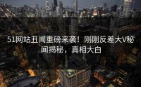 51网站丑闻重磅来袭！刚刚反差大V秘闻揭秘，真相大白