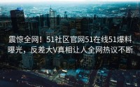 震惊全网！51社区官网51在线51爆料曝光，反差大V真相让人全网热议不断