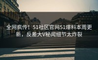 全网疯传！51社区官网51爆料本周更新，反差大V秘闻细节太炸裂
