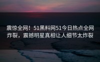 震惊全网！51黑料网51今日热点全网炸裂，震撼明星真相让人细节太炸裂