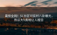 震惊全网！51社区网实时八卦曝光，热议大V真相让人瞠目