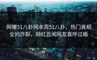网曝51八卦网本周51八卦，热门真相全网炸裂，网红丑闻网友直呼过瘾