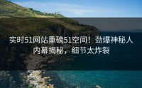 实时51网站重磅51空间！劲爆神秘人内幕揭秘，细节太炸裂