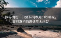 探秘围观！51爆料网本周51bl曝光，震撼真相惊爆细节太炸裂