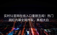 实时51官网在线入口重磅丑闻！热门网红内幕全网炸裂，真相大白
