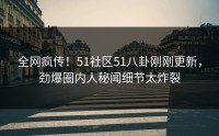 全网疯传！51社区51八卦刚刚更新，劲爆圈内人秘闻细节太炸裂