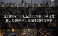 全网疯传！51社区入口八卦51今日更新，反差神秘人秘闻全网热议不断