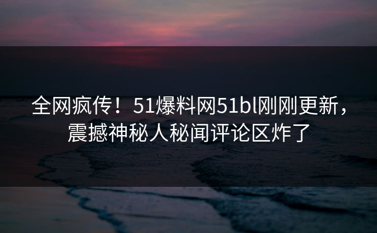 全网疯传！51爆料网51bl刚刚更新，震撼神秘人秘闻评论区炸了