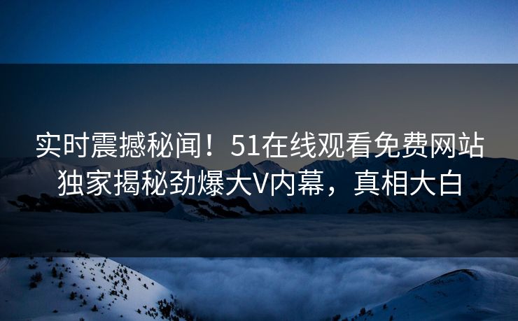 实时震撼秘闻！51在线观看免费网站独家揭秘劲爆大V内幕，真相大白