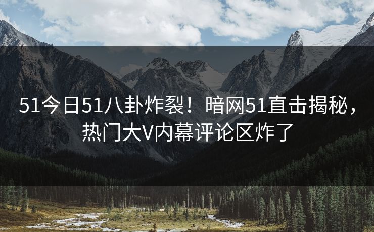51今日51八卦炸裂！暗网51直击揭秘，热门大V内幕评论区炸了
