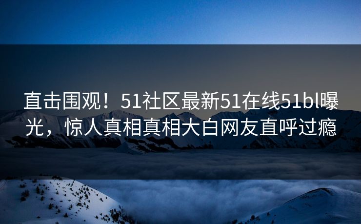 直击围观！51社区最新51在线51bl曝光，惊人真相真相大白网友直呼过瘾