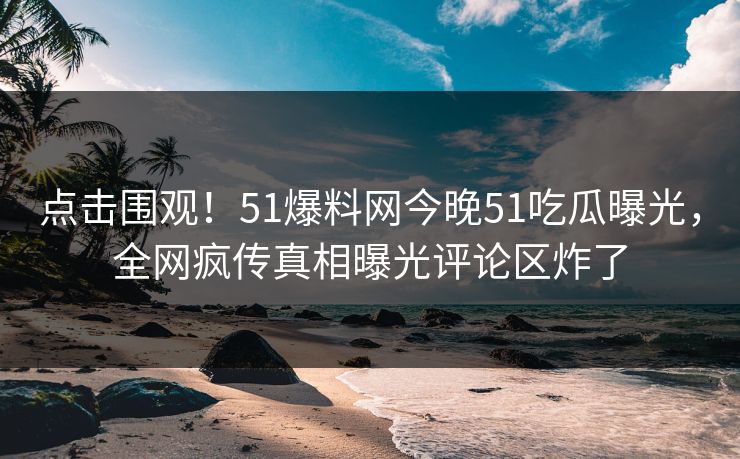 点击围观！51爆料网今晚51吃瓜曝光，全网疯传真相曝光评论区炸了