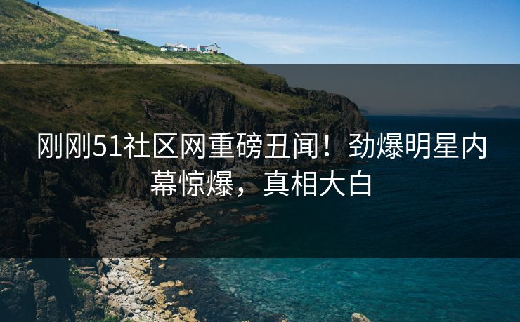 刚刚51社区网重磅丑闻！劲爆明星内幕惊爆，真相大白