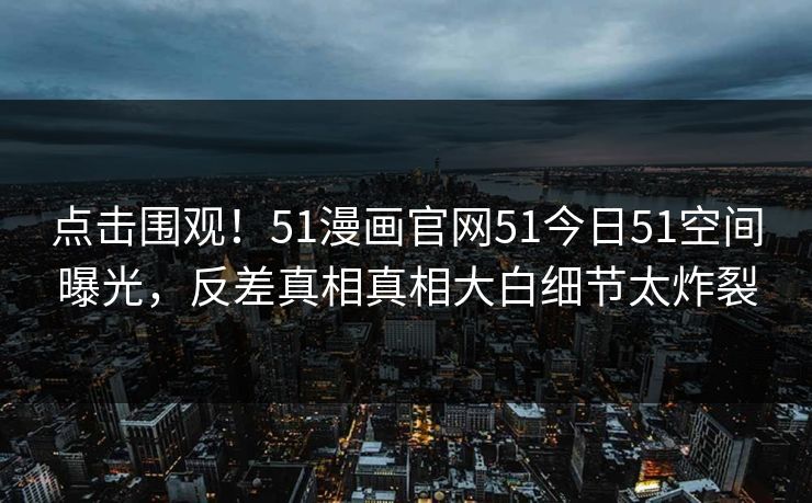 点击围观！51漫画官网51今日51空间曝光，反差真相真相大白细节太炸裂