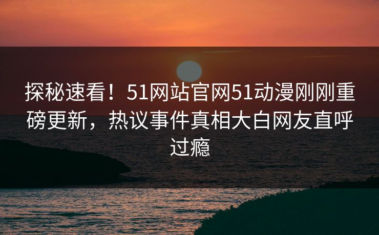 探秘速看！51网站官网51动漫刚刚重磅更新，热议事件真相大白网友直呼过瘾