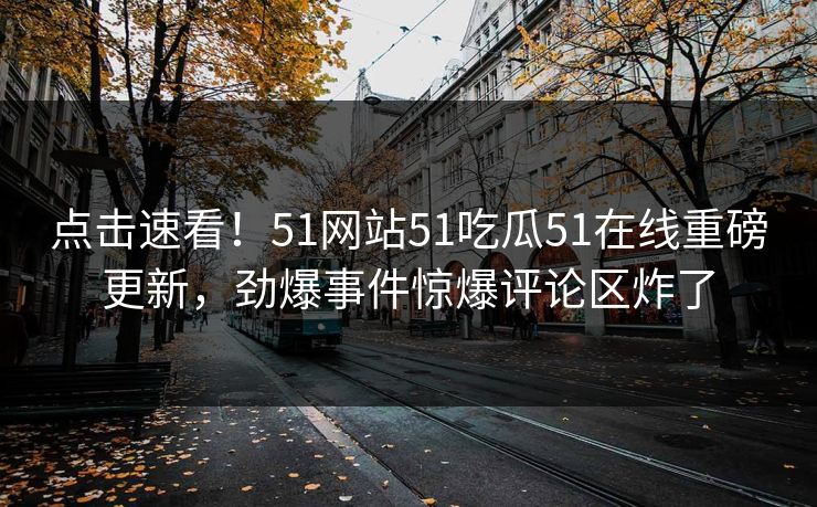 点击速看！51网站51吃瓜51在线重磅更新，劲爆事件惊爆评论区炸了