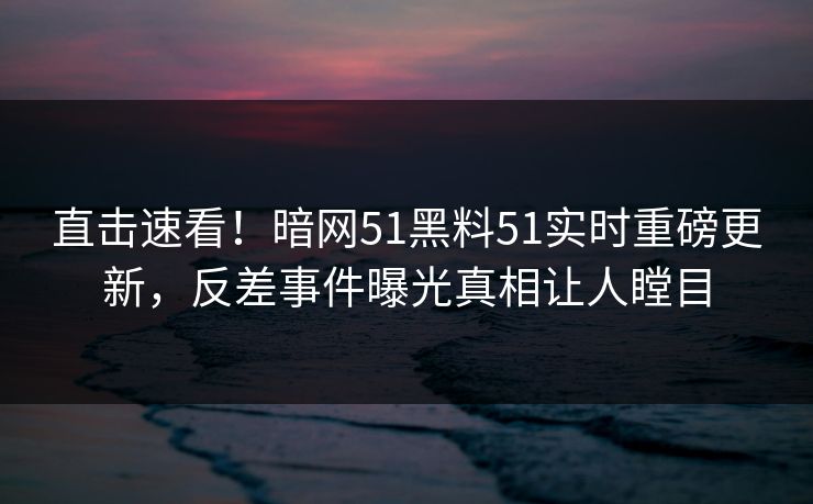 直击速看！暗网51黑料51实时重磅更新，反差事件曝光真相让人瞠目