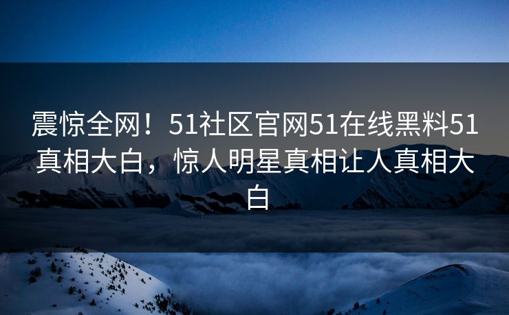 震惊全网！51社区官网51在线黑料51真相大白，惊人明星真相让人真相大白