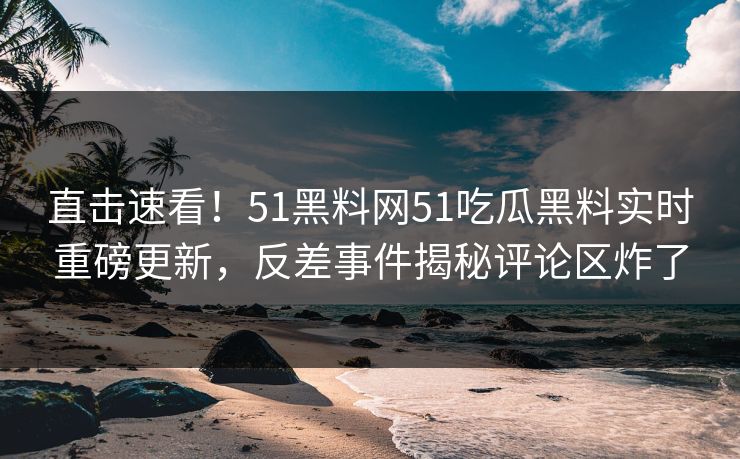 直击速看！51黑料网51吃瓜黑料实时重磅更新，反差事件揭秘评论区炸了
